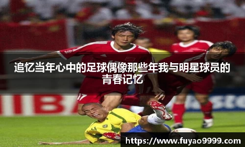 追忆当年心中的足球偶像那些年我与明星球员的青春记忆